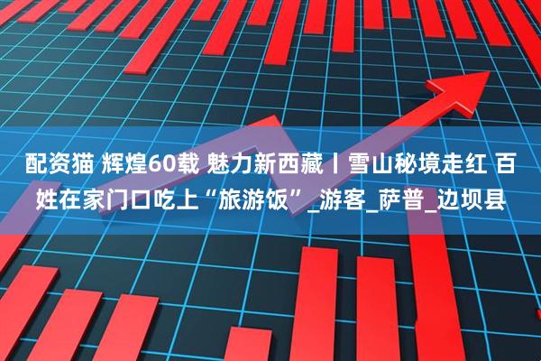 配资猫 辉煌60载 魅力新西藏丨雪山秘境走红 百姓在家门口吃上“旅游饭”_游客_萨普_边坝县