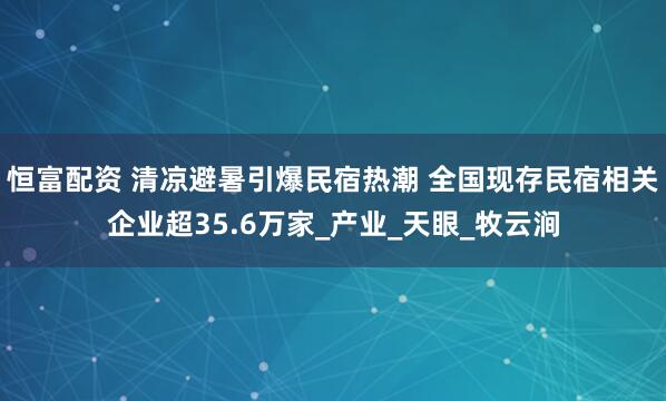 恒富配资 清凉避暑引爆民宿热潮 全国现存民宿相关企业超35.6万家_产业_天眼_牧云涧