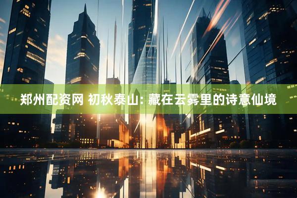 郑州配资网 初秋泰山: 藏在云雾里的诗意仙境