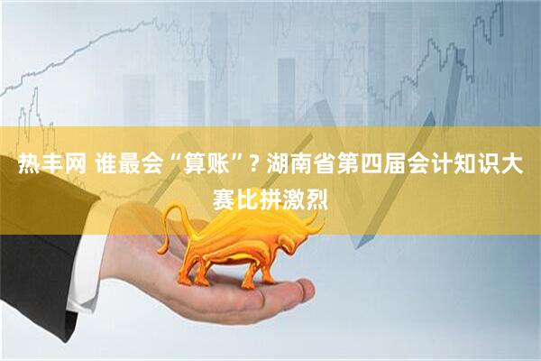 热丰网 谁最会“算账”? 湖南省第四届会计知识大赛比拼激烈