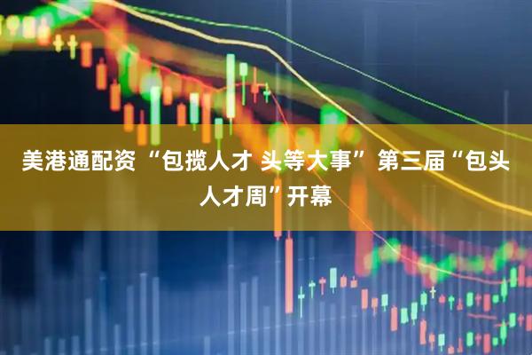 美港通配资 “包揽人才 头等大事” 第三届“包头人才周”开幕
