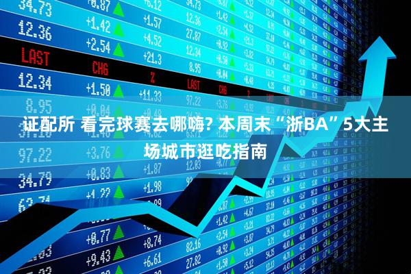 证配所 看完球赛去哪嗨? 本周末“浙BA”5大主场城市逛吃指南