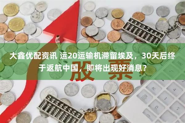 大鑫优配资讯 运20运输机滞留埃及，30天后终于返航中国，即将出现好消息？