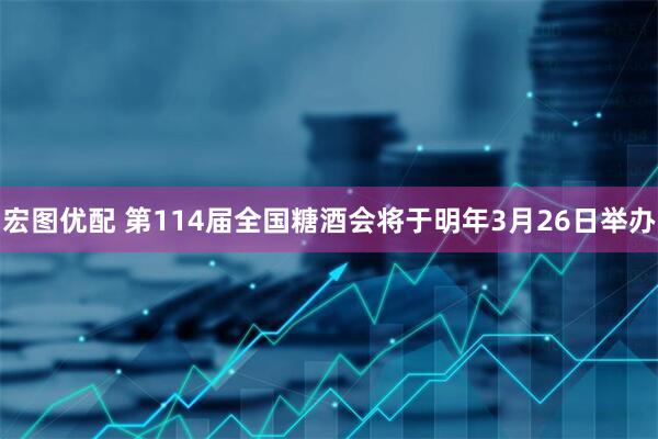 宏图优配 第114届全国糖酒会将于明年3月26日举办