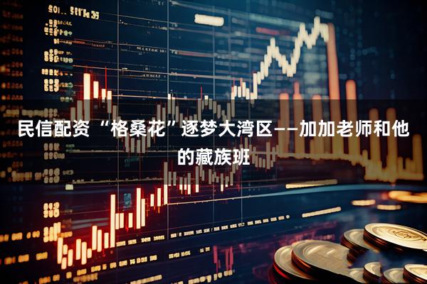 民信配资 “格桑花”逐梦大湾区——加加老师和他的藏族班