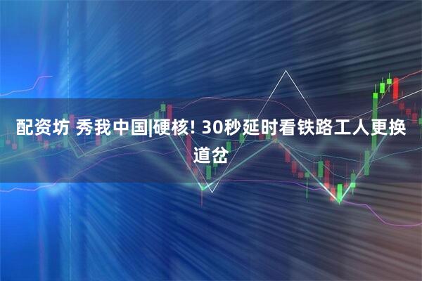 配资坊 秀我中国|硬核! 30秒延时看铁路工人更换道岔