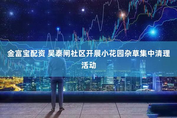 金富宝配资 吴泰闸社区开展小花园杂草集中清理活动