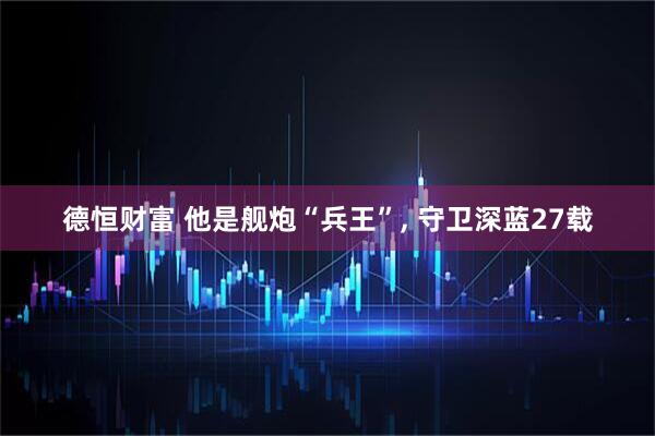 德恒财富 他是舰炮“兵王”, 守卫深蓝27载