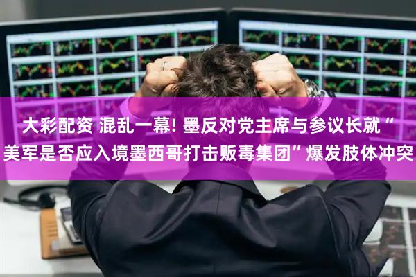 大彩配资 混乱一幕! 墨反对党主席与参议长就“美军是否应入境墨西哥打击贩毒集团”爆发肢体冲突