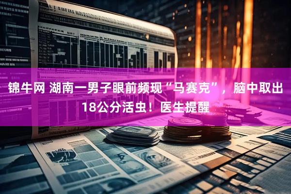 锦牛网 湖南一男子眼前频现“马赛克”，脑中取出18公分活虫！医生提醒