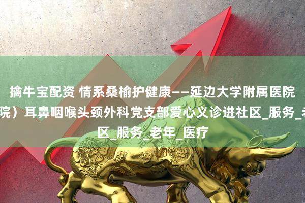 擒牛宝配资 情系桑榆护健康——延边大学附属医院（延边医院）耳鼻咽喉头颈外科党支部爱心义诊进社区_服务_老年_医疗