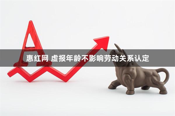 惠红网 虚报年龄不影响劳动关系认定
