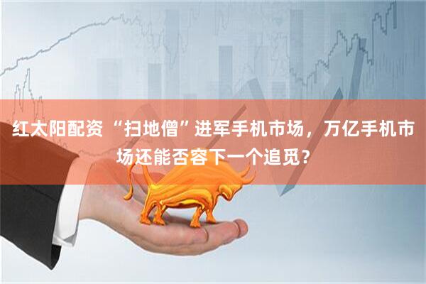 红太阳配资 “扫地僧”进军手机市场，万亿手机市场还能否容下一个追觅？