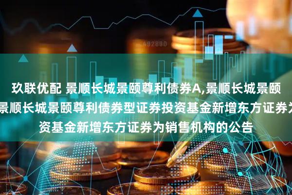 玖联优配 景顺长城景颐尊利债券A,景顺长城景颐尊利债券C: 关于景顺长城景颐尊利债券型证券投资基金新增东方证券为销售机构的公告