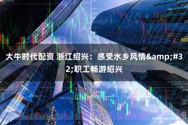 大牛时代配资 浙江绍兴：感受水乡风情&#32;职工畅游绍兴
