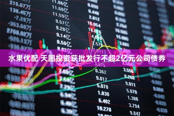 水果优配 天图投资获批发行不超2亿元公司债券