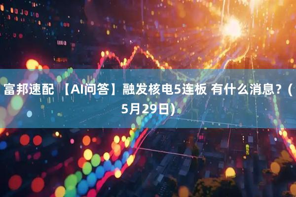 富邦速配 【AI问答】融发核电5连板 有什么消息？(5月29日)