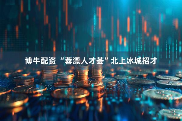 博牛配资 “蓉漂人才荟”北上冰城招才