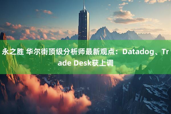 永之胜 华尔街顶级分析师最新观点:Datadog、Trade Desk获上调