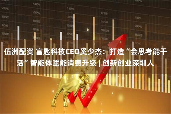 伍洲配资 富匙科技CEO奚少杰：打造“会思考能干活”智能体赋能消费升级 | 创新创业深圳人
