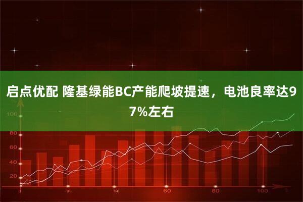 启点优配 隆基绿能BC产能爬坡提速,电池良率达97%左右