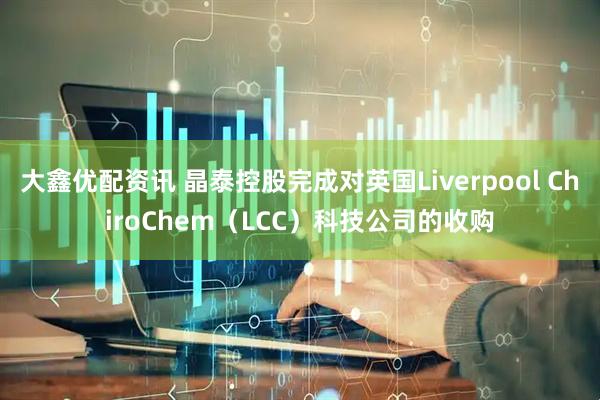 大鑫优配资讯 晶泰控股完成对英国Liverpool ChiroChem（LCC）科技公司的收购