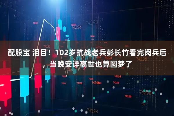 配股宝 泪目!102岁抗战老兵彭长竹看完阅兵后,当晚安详离世也算圆梦了