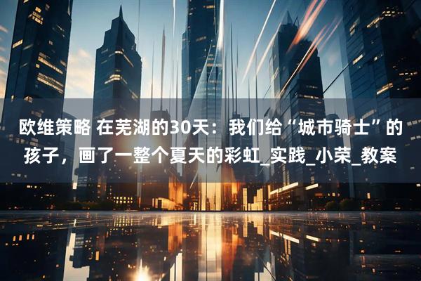 欧维策略 在芜湖的30天：我们给“城市骑士”的孩子，画了一整个夏天的彩虹_实践_小荣_教案