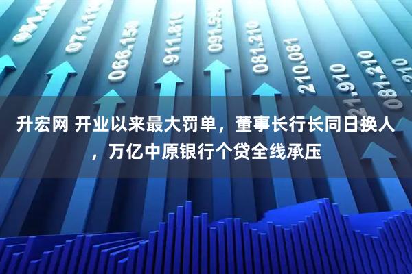 升宏网 开业以来最大罚单，董事长行长同日换人，万亿中原银行个贷全线承压