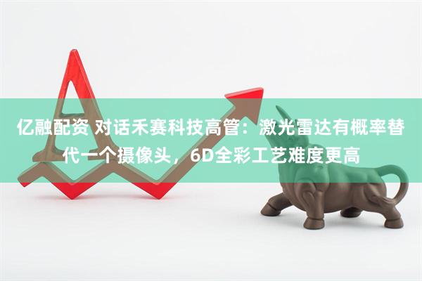 亿融配资 对话禾赛科技高管：激光雷达有概率替代一个摄像头，6D全彩工艺难度更高