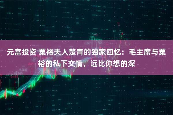 元富投资 粟裕夫人楚青的独家回忆：毛主席与粟裕的私下交情，远比你想的深