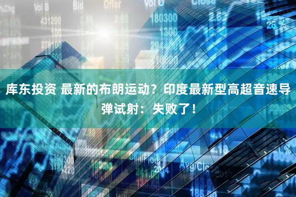 库东投资 最新的布朗运动？印度最新型高超音速导弹试射：失败了！